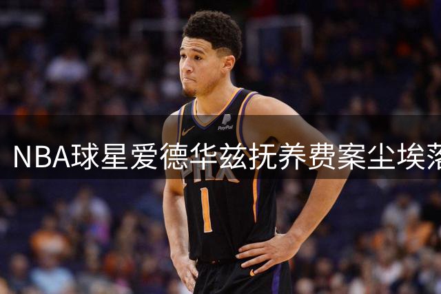 NBA球星爱德华兹抚养费案尘埃落定 佐治亚法院判决每月支付3222美元